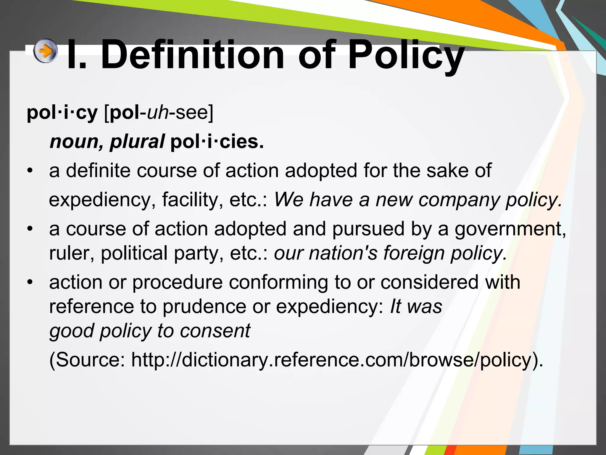 I. Definition of Policy 
pol·i·cy [pol-uh-see] 
noun, plural pol·i·cies. 
• a definite course of action adopted for the sake of 
expediency, facility, etc.: We have a new company policy. 
• a course of action adopted and pursued by a government, 
ruler, political party, etc.: our nation's foreign policy. 
• action or procedure conforming to or considered with 
reference to prudence or expediency: It was 
good policy to consent 
(Source: http://dictionary.reference.com/browse/policy). 
 