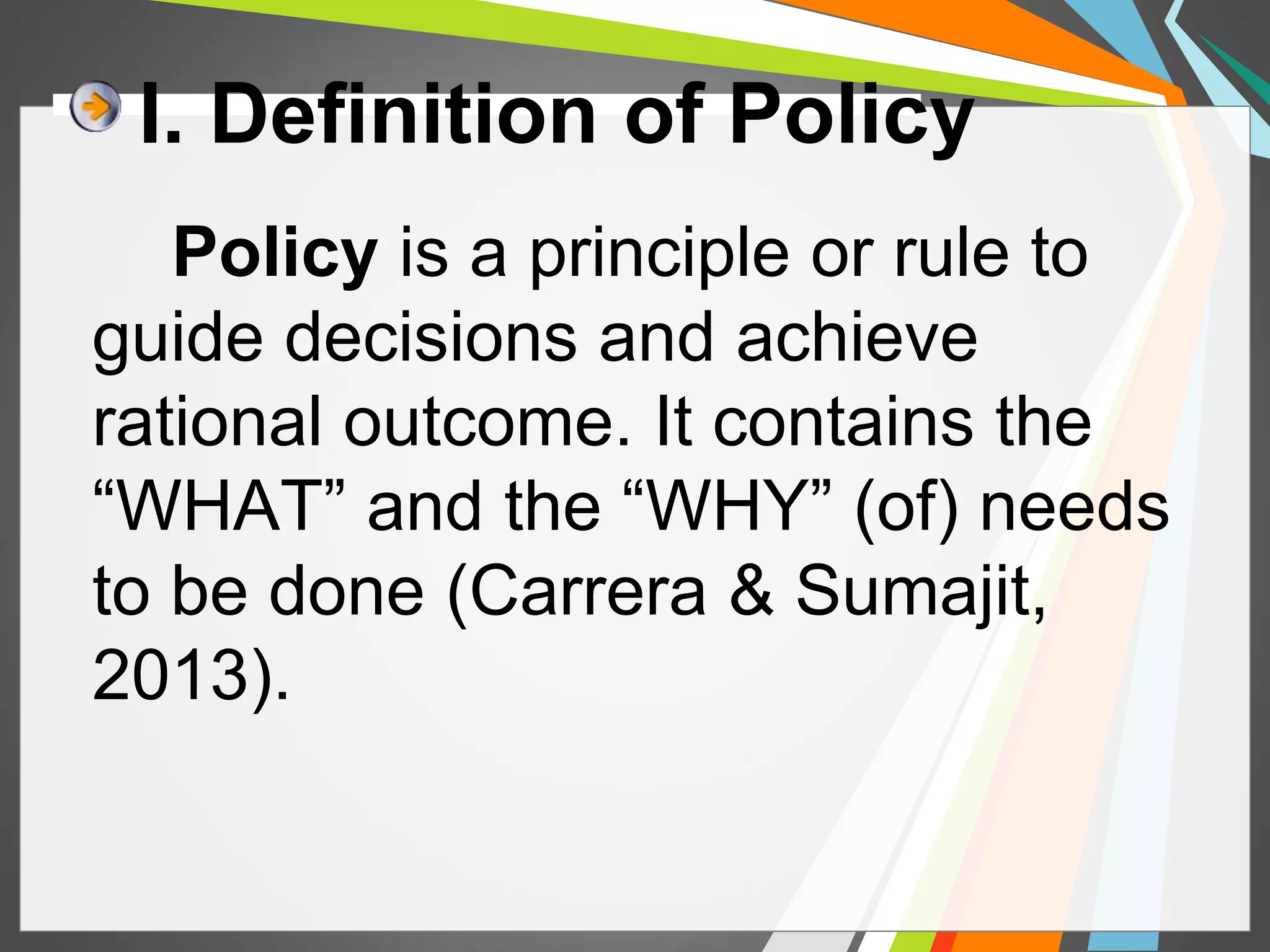I. Definition of Policy 
Policy is a principle or rule to 
guide decisions and achieve 
rational outcome. It contains the 
“WHAT” and the “WHY” (of) needs 
to be done (Carrera & Sumajit, 
2013). 
 