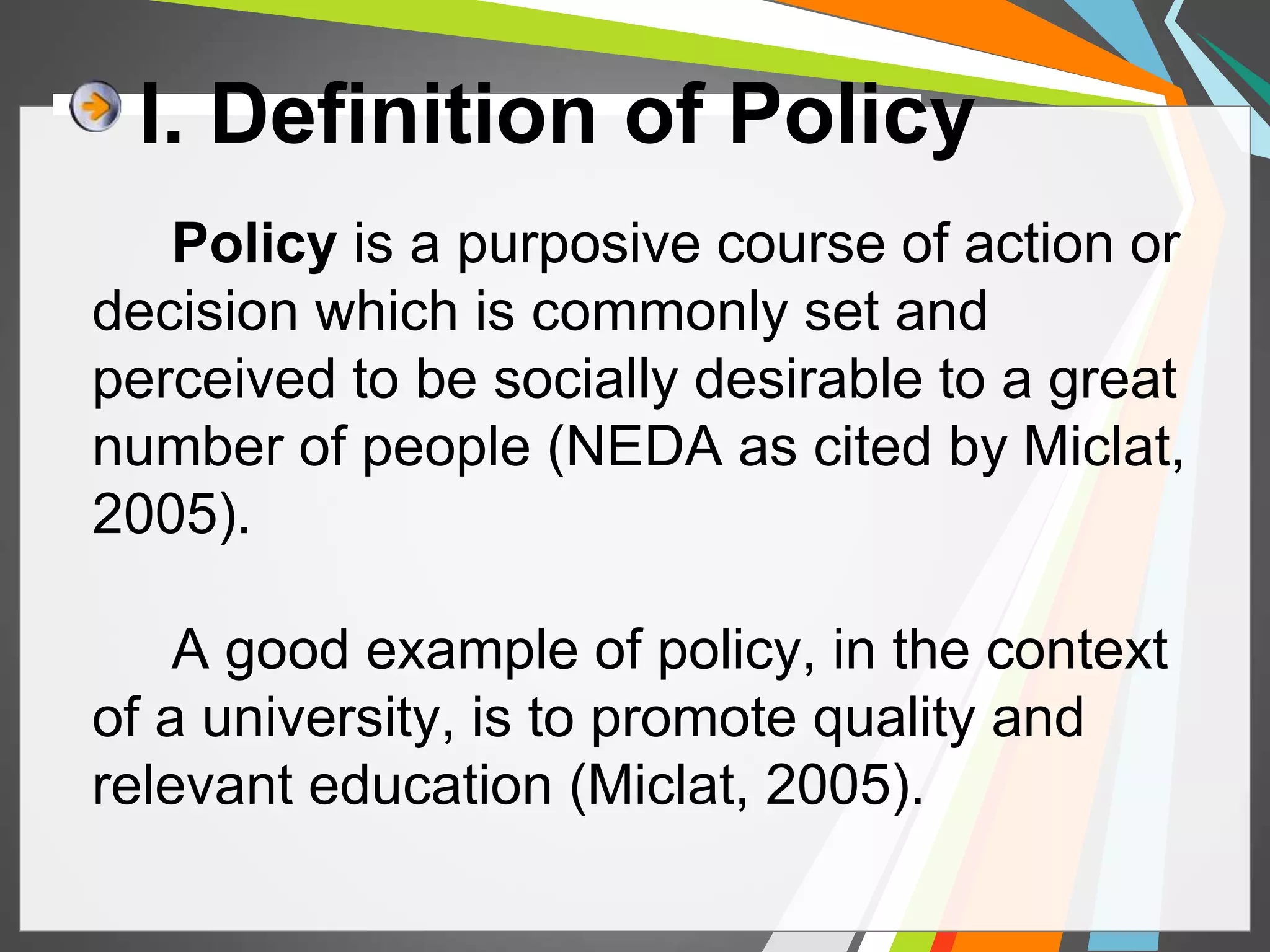 I. Definition of Policy 
Policy is a purposive course of action or 
decision which is commonly set and 
perceived to be socially desirable to a great 
number of people (NEDA as cited by Miclat, 
2005). 
A good example of policy, in the context 
of a university, is to promote quality and 
relevant education (Miclat, 2005). 
 