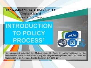 L/O/G/O 
www.themegallery.com 
PANGASINAN STATE UNIVERSITY 
Graduate School 
Urdaneta City Campus 
INTRODUCTION 
TO POLICY 
PROCESS1 
1A requirement submitted by Michael John D. Sison in partial fulfillment of the 
requirements of the course Public Policy and Program Management (DM 219) under the 
Supervision of Dr. Reynaldo Gelido; Summer, S.Y. 2013-2014 
 