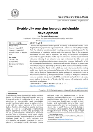 Contemporary Urban Affairs
2017, Volume 1, Number 3, pages 13– 17
Livable city one step towards sustainable
development
* Dr. Farzaneh Sasanpour1
1 Department of Geography and Urban Planning, Kharazmi University, Tehran, Iran
E mail: f.sasanpour@gmail.com
A B S T R A C T
Cities are the engines of economic growth. According to the United Nations, Today
the global urban population is expected to reach 3 billion to 5 billion (61 percent) by
2030.The industrial revolution and the resulting economic-social changes led to the
transformation of residential patterns and living patterns. Due to the increasing
development of cities and its problems, the theory of sustainable development
followed by the approach of the livable city was considered. Livable city environment
with good planning is an attractive and safe environment for life, work and
development, including good governance, competitive economy, high quality of life
and environmental sustainability. The results indicate that the social, economic and
environmental aspects of livability of the city of Arak are moderate and unfavorable.
Also, the results of the Topsis model, which is a multi-criteria and decision-making
model, show that in the environmental dimension of the region two with a score of
0.6859 and in the social dimension of the region of three with a score of 0.92 and in
the economic dimension of the region three with a score of 1, the highest rank Have
won. As a result, the city of Arak ranked 58th, is not livable and of the three city areas,
zone 3 is closer to the surface of livable. And this process will not be in the path of
sustainable development.
CONTEMPORARY URBAN AFFAIRS (2017) 1(3), 13-17.
https://doi.org/10.25034/ijcua.2018.3673
www.ijcua.com
Copyright © 2017 Contemporary Urban Affairs. All rights reserved.
1. Introduction
The cities can be recognized by scientific systems
based on different views and theories. Among
the new theories, is livable city, It is a term that
describes a comfortable and sustainable
environment and urban space as a place to live,
work, visit for various aspects of the physical
(urban facilities, infrastructure, spatial planning,
etc.), as well as non-physical (relationships)
Social, economic activities, etc. (Sasanpour et
al. 2015). Until recently, initiatives to enhance
livability and sustainability have been largely
community-based, responding to issues of local
concern (Miller, et al., 2013). Livability and
sustainability are popular concepts for urban
planning and general public discourse, largely
because they are representative of values,
priorities, and behaviors to which many people
and institutions subscribe. It is widely assumed
that consumers should have a right to both
livable and sustainable communities, which
raises questions for planners and decision makers
about how to satisfy the needs and desires of
current and future residents. Yet, the conceptual
linkages between livability and its counterpart
A R T I C L E I N F O:
Article history:
Received 2 August 2017
Accepted 15 August 2017
Available online 12 October
2017
Keywords:
Livable City;
Sustainable
Development; Iran;
Arak
*Corresponding Author:
Department of Geography and Urban Planning, Kharazmi
University, Tehran, Iran
E-mail address: f.sasanpour@gmail.com
 