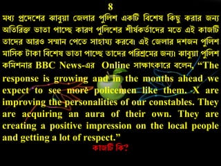 8
মেু প্ররদরশে ঝাবযয়া কজলাে েযনলশ একটি নবরশষ নকিয কোে জিু
অনতনেি ভাতা োরে কােণ েযনলরশে শীষচকতচ ারদে মরত এই কাজটি
তারদে আেও সম্মাি কেরত সাহাযু কেরব। এই কজলাে দশজি েযনলশ
মানসক টাকা নবরশষ ভাতা োরে তারদে েনেশ্ররমে জিু। ঝাবযয়া েযনলশ
কনমশিাে BBC News-এে Online সাক্ষাৎকারে বরলি, “The
response is growing and in the months ahead we
expect to see more policemen like them. X are
improving the personalities of our constables. They
are acquiring an aura of their own. They are
creating a positive impression on the local people
and getting a lot of respect.”
কাজটি নক?
 