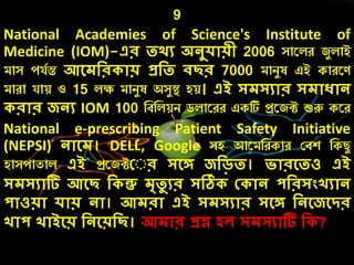 9
National Academies of Science's Institute of
Medicine (IOM)-এর তর্য অনুেোয়ী 2006 সারলে জযলাই
মাস েযচন্ত আলেদর োয় প্রদত িছর 7000 মািযষ এই কােরণ
মাো যায় ও 15 লক্ষ মািযষ অসযস্থ্ হয়। এই সেসযোর সেোধোন
রোর জনয IOM 100 নবনলয়ি ডলারেে একটি প্ররজট শুরু করে
National e-prescribing Patient Safety Initiative
(NEPSI) নোলে। DELL, Google সহ আরমনেকাে কবশ নকিয
হাসোতাল এই প্ররজটক র সলে জদড়ত। িোরলতও এই
সেসযোটি আলছ দ ন্তু েৃতু যর সঠি ক োন পদরসংখযোন
পোওয়ো েোয় নো। আেরো এই সেসযোর সলে দনলজলির
খোপ খোইলয় দনলয়দছ। আেোর প্রশ্ন েে সেসযোটি দ ?
 