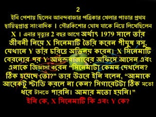 2
ইনি কেশায় নিরলি আিন্দবাজাে েনিকাে কেলাে োতাে প্রথম
দ্বানয়ত্বপ্রাপ্ত সাংবানদক । ক ৌেনকরশাে ক াষ যারক নিরয় নলরেনিরলি
X । এিাে মৃতয ুে 2 বিে আর অর্েোৎ 1979 সোলে তোাঁর
জীিনী দনলয় X দসলনেোটি ততদর লরন পীেুষ িসু,
কেখোলন Y তোাঁর েদরলে অদিনয় লরন। X দসলনেোটি
কিরলনোর পর Y আনন্দিোজোলরর অদিলস আলসন এিং
এনোল দজজ্ঞাসা ককরন “দসলনেোটো ক েন কিখলেন?
ঠি েলয়লছ কতো?” তোর উত্তলর ইদন িলেন, “আেোল
আলর টু স্টোদি রলে নো ক ন? দসগোলরটটো ঠি মরতা
ধলর টািরত পোরদন। আেোর েলতো েয়দন।”
ইদন ক , X দসলনেোটি দ এিং Y ক ?
 