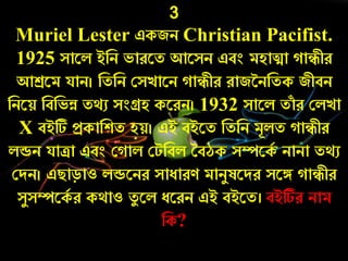 3
Muriel Lester একজি Christian Pacifist.
1925 সারল ইনি ভােরত আরসি এবং মহািা ােীে
আশ্ররম যাি। নতনি কসোরি ােীে োজনিনতক জীবি
নিরয় নবনভন্ন তথু সংগ্রহ করেি। 1932 সারল তাাঁ ে কলো
X বইটি প্রকানশত হয়। এই বইরত নতনি মূলত ােীে
লডি যািা এবং ক াল কটনবল তবঠক সম্পরকচ িািা তথু
কদি। এিাড়াও লডরিে সাোেণ মািযষরদে সরঙ্গ ােীে
সযসম্পরকচ ে কথাও তয রল েরেি এই বইরত। বইটিে িাম
নক?
 