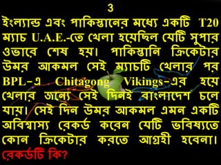 3
ইংেযোন্ড এিং পোদ স্তোলনর েলধয এ টি T20
েযোে U.A.E.-কত কখেো েলয়দছে কেটি সুপোর
ওিোলর কেষ েয়। পোদ স্তোদন দিল টোর
উের আ েে কসই েযোেটি কখেোর পর
BPL-এ Chitagong Vikings-এর েলয়
কখেোর জলনয কসই দিনই িোংেোলিে েলে
েোয়। কসই দিন উের আ েে এেন এ টি
অদিশ্বোসয কর িে লরন কেটি িদিষযলত
ক োন দিল টোর রলত আগ্রেী েলিনো।
কর িে টি দ ?
 