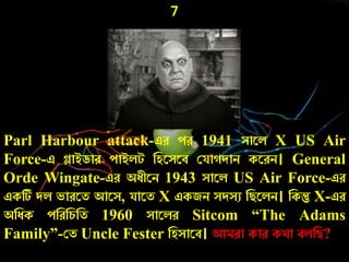 7
Parl Harbour attack-এে েে 1941 সারল X US Air
Force-এ গ্লাইডাে োইলট নহরসরব কযা দাি করেি। General
Orde Wingate-এে অেীরি 1943 সারল US Air Force-এে
একটি দল ভােরত আরস, যারত X একজি সদসু নিরলি। নকন্তু X-এে
অনেক েনেনর্নত 1960 সারলে Sitcom “The Adams
Family”-কত Uncle Fester নহসারব। আমো কাে কথা বলনি?
 