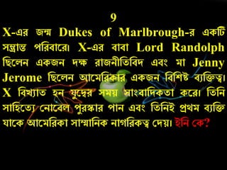 9
X-এে জন্ম Dukes of Marlbrough-ে একটি
সম্ভ্রান্ত েনেবারে। X-এে বাবা Lord Randolph
নিরলি একজি দক্ষ োজিীনতনবদ এবং মা Jenny
Jerome নিরলি আরমনেকাে একজি নবনশে বুনিত্ব।
X নবেুাত হি যযরদ্বে সময় সাংবানদকতা করে। নতনি
সানহরতু কিারবল েযেস্কাে োি এবং নতনিই প্রথম বুনি
যারক আরমনেকা সাম্মানিক িা নেকত্ব কদয়। ইনি কক?
 