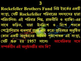 3
Rockefeller Brothers Fund নিউ ইয়রকচ ে একটি
সংস্থ্া, কযটি Rockefeller েনেবারেে সদসুরদে দ্বাো
েনের্ানলত। এই েনেবাে নশল্প, োজিীনত ও বুানঙ্কং-এে
সারথ জনড়ত, যাো উিনবংশ ও নবংশ শতরক
কেররানলয়াম বুবসায় প্রর্য ে িাম করে। প্রনতবিে অিযনষ্ঠত
ককাি একটি অিযষ্ঠারিে আনথচক েৃষ্ঠরোষক এই সংস্থ্া,
কযটি শুরু হয় 1957 সারল। আরমনেকাে সরঙ্গ
সম্পকচ হীি এই অিযষ্ঠািটিে িাম নক?
 