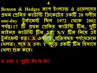 4
Benson & Hedges োপ ইংেযোন্ড ও ওলয়েলসর
প্রর্ে কেদনর োউদন্ট দিল লটর এ টি 20 িেীয়
one-day টু নেোলেন্ট দছে 1972 কর্ল 2002
পেেন্ত।17 টি প্রর্ে কেদনর োউদন্ট টিে, িুটি
েোইনর োউদন্ট টিে এিং X/Y টিে দনলয় এই
টু নেোলেন্ট েত। X এিং Y প্রদতিছর পেেোয়িলে
কখেত। পলর X এিং Y জুলড় এ টি টিে দেসোলি
কখেো শুরু লর।
X এিং Y িুলটো টিম নক নক?
 