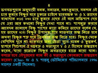 6
িগিতপুরোন অনুেোয়ী সন , সনোতন, সনৎকুেোর, সনন্দন এই
েোর কুেোর দিষ্ণু র ঘলর ঢু লত েোইলে দ্বোররক্ষ W ও X তোলির
িোধোিোন করে। তেি েোর কুেোর এলির এই িলে অদিেোপ কিয়
কে এরো আর খলনো দিষ্ণু র কিখো পোলি নো। েোপেুি রোর
আলিিন জোনোলে দিষ্ণু েোলপর েোেো দেলয় তোলির িলেন কে,
েয় তোলির মরতচ ু দিষ্ণু র উপোস েলয় সোতিোর জন্ম দনলত েলি
অর্িো দিষ্ণু র েত্রু েলয় দতনিোর জন্ম দনলত েলি। দিষ্ণু র কর্ল
কিদেদিন িূলর নো র্ো িোর জনয কেতো েুলগ রোিন ও কুম্ভ ণে,
দ্বোপলর দেশুপোে ও িন্তিি ও সতযেুলগ Y ও Z দেলসলি জন্মগ্রেণ
লরন, েোরো প্রলতযল দিষ্ণু র অিতোলরর েোলত েোরো েোন।
িেলত েলি এইিুজলনর নোে ী ও সতযেুলগ ক োনরূলপ জন্মগ্রেণ
লরন? (Clue- W ও X েোন্তনু কিৌদেল র পদরেোেনোয় 1996
সোলের এ টি দসলনেো)
 