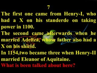 7
The first one came from Henry-I, who
had a X on his standerde on taking
power in 1100.
The second came afterwards when he
married Adellza, whose father also had a
X on his shield.
In 1154,two became three when Henry-II
married Eleanor of Aquitaine.
What is been talked about here?
 
