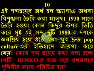 10
এই েব্দদ্বলয়র অর্ে েে ক্ষযোপোকট অর্িো
দিেৃঙ্খেো ততদর রো েোনুষ। 1930 সোলে
ততদর েওয়ো ক োন দ ছুর উপর দিদত্ত
লর সৃষ্ট এই েব্দ িুটি 1980-র িেল
জনদপ্রয় েলয় ওলে এিং খুি দ্রুত pop
culture-এর ইদতেোলস জোয়গো লর
কনয়। ক োন েব্দ দ্বলয়র র্ো িেো েলি
কেটি BOSKO-র েোত ধলর প্রর্েিোর
পৃদর্িীর োলছ পদরদেত েয়?
 