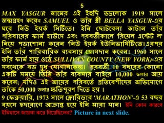 5
MAX YASGUR নোলের এই ইহুদি িদ্রলেো 1919 সোলে
জন্মগ্রেণ লরি SAMUEL ও তোাঁর স্ত্রী BELLA YASGUR-এর
ঘলর দনউ ইয় ে দসটিলত। ইদন কছোটলিেো োটোন তোাঁর
পদরিোলরর িোেে েোউলস এিং পরিতী োলে 'দরলয়ে এলস্টট ে'
দনলয় পড়োলেোনো লরন 'দনউ ইয় ে ইউদনিোদসেটি'কত।এরপর
ইদন তোাঁর পোদরিোদর িযিসোয় কেোগিোন লরন। 1960 সোলে
তোাঁর িোেে েলয় ওলে SULLIVAN COUNTY (NEW YORK)-এর
সিলর্ল িড় িুধ কেোগোনল ন্দ্র। পরিতী 10 িছলরর ক োলনো
এ টি সেলয় দতদন তোাঁর িযিসোর িোইলর 10,000 ডলাে আয়
লরন; েদিও এই আলয়র পদরিলতে প্রদতলিেীলির অদিলেোলগ
তোাঁল 50,000 ডলাে ক্ষদতপূরণ দিলত েয় ।
9 কিব্রুয়োদর, 1973 সোলে কলোদরিোর 'MARATHON'-এ 53 িছর
িয়লস হৃিলরোলগ আিোন্ত েলয় ইদন েোরো েোন। ইনি ককাি কােরণ
ইনতহারস জায় া করে নিরয়নিরলি? Picture in next slide.
 