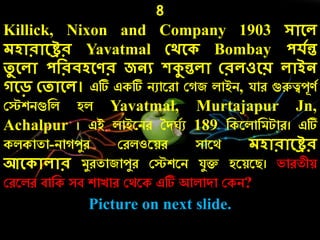 8
Killick, Nixon and Company 1903 সোলে
েেোরোলের Yavatmal কর্ল Bombay পেেন্ত
তু লেো পদরিেলণর জনয েকুন্তেো করেওলয় েোইন
গলড় কতোলে। এটি একটি িুারো ক জ লাইি, যাে গুরুত্বেূণচ
কেশিগুনল হল Yavatmal, Murtajapur Jn,
Achalpur । এই লাইরিে তদ চু 189 নকরলানমটাে। এটি
কলকাতা-িা েযে কেলওরয়ে সারথ েেোরোলের
আল োেোর মযেতাজােযে কেশরি যযি হরয়রি। ভােতীয়
কেরলে বানক সব শাোে কথরক এটি আলাদা ককি?
Picture on next slide.
 