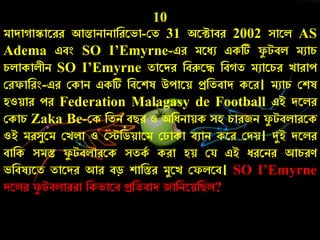 10
মাদা াস্কারেে আন্তািািানেরভা-কত 31 অরটাবে 2002 সারল AS
Adema এবং SO I’Emyrne-এে মরেু একটি ফয টবল মুার্
র্লাকালীি SO I’Emyrne তারদে নবরুরে নব ত মুারর্ে োোে
কেফানেং-এে ককাি একটি নবরশষ উোরয় প্রনতবাদ করে। মুার্ কশষ
হওয়াে েে Federation Malagasy de Football এই দরলে
ককার্ Zaka Be-কক নতি বিে ও অনেিায়ক সহ র্ােজি ফয টবলােরক
ওই মেসযরম কেলা ও কেনডয়ারম ক াকা বুাি করে কদয়। দুই দরলে
বানক সমস্ত ফয টবলােরক সতকচ কো হয় কয এই েেরিে আর্েণ
ভনবষুরত তারদে আে বড় শানস্তে মযরে কফলরব। SO I’Emyrne
দরলে ফয টবলােো নকভারব প্রনতবাদ জানিরয়নিল?
 