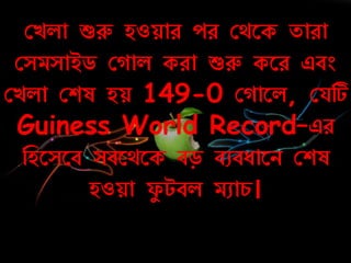 কেলা শুরু হওয়াে েে কথরক তাো
কসমসাইড ক াল কো শুরু করে এবং
কেলা কশষ হয় 149-0 ক ারল, কযটি
Guiness World Record–এে
নহরসরব সবরথরক বড় বুবোরি কশষ
হওয়া ফয টবল মুার্।
 