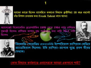 1
সুারডা জারো নিরলি হারঙ্গনেরত জন্মারিা নবেুাত কুস্তীন ে। 18 বিে বয়রসই
তাাঁ ে নবশাল কর্হাোে জিু Freak Talent িারম েুাত।
অুারলরেই নিরকারলনভর্ কুরোোটনকি 1898 কথরক 1904 েযচন্ত োনশয়াে
যযেমন্ত্রী নিরলি। োনশয়াে জাোি যযে েোজরয়ে জিু িানক ইনি-ই দায়ী
নিরলি।
দজলনোদি কপলেোদিে েরজতরভনিনস্ক ইলেদরয়োে রোদেয়োন কনদির
অযোিদেরোে দছলেন। ইদন রোদেয়ো-জোপোন েুলে প্রিে িীরত্ব
কিখোন।
ককাি নবেুাত কমচকারে এিারদেরক আমো একসারথ োই?
 