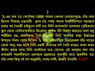 2
X-এে জন্ম 14 কসরেম্বে 1888 োবিা কজলাে কহমায়তেযরে। তাাঁ ে বাবা
নিরলি নশবর্ন্দ্র র্ক্রবতী। ক্লাস IX েযচন্ত োবিা ইন্সটিটিউশরি েড়াশুিা
কোে েে তিহাটি হাইস্কয রল ভনতচ হি। নতনি কুালকাটা িুাশিাল কমনডকুাল
স্কয ল কথরক কহানমওেুানথরত নডরলামা করেি। ইনি নবশ্বাস কেরতি কো শুেয
শােীনেক িয়, মািনসকও। কসই অিযযায়ী নতনি মািনসক স্বাস্থ্ু উোরেে
উেরেও সমাি কজাে নদরতি। X তাাঁ ে আধ্ব্ুানিক নর্ন্তাভাবিা তাাঁ ে মারয়ে
কথরক োি, যাে ফরল নতনি একটি কীতচ রিে দল ততনে করেি। কেি কেি
কীতচ ি কোে সময় নতনি ভাবনবভে হরয় কযরতি। এই অবস্থ্ায় বলা তাাঁ ে
কথাগুনল েেবতীকারল একসারথ গ্রন্থাকারে েযিুেযাঁনথ িারম প্রকানশত হয়।
তাাঁ ে কলো নকিয বই হল অিযশ্রুনত, র্লাে সাথী, শ্বাশ্বনত ইতুানদ। X কক?
 