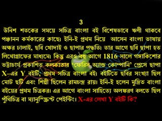 3
উনিশ শতরকে সমরয় সনর্ি বাংলা বই নবরশষভারব ঋণী থাকরব
েঞ্চািি কমচকারেে কারি। ইনি-ই প্রথম নিরয় আরসি বাংলা ভাষায়
অক্ষে ালাই, িনব কোদাই ও িাোে েেনত। তাে আর িনব িাো হত
নলরথাগ্রারফে মােুরম। নকন্তু এেও বহু আর 1816 সারল ঙ্গানকরশাে
ভট্টার্াযচ প্রকানশত কলকাতাে ‘কফনেস অুাড ককাম্পানি’ কপ্ররস িাো
X–এে Y বইটি, প্রথম সনর্ি বাংলা বই। বইটিরত িনবে সংেুা নিল
কমাট িটি এবং নশল্পী নিরলি োমর্ন্দ্র োয়। ইনি-ই হরলি মযনিত বাংলা
বইরয়ে প্রথম নর্িকে। এে আর বাংলা সানহরতু অলঙ্কেণ বলরত নিল
েযাঁনথনর্ি বা মুািযনরিে কেইনটং। X-এে কলো Y বইটি নক?
 