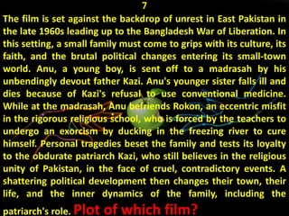 7
The film is set against the backdrop of unrest in East Pakistan in
the late 1960s leading up to the Bangladesh War of Liberation. In
this setting, a small family must come to grips with its culture, its
faith, and the brutal political changes entering its small-town
world. Anu, a young boy, is sent off to a madrasah by his
unbendingly devout father Kazi. Anu's younger sister falls ill and
dies because of Kazi's refusal to use conventional medicine.
While at the madrasah, Anu befriends Rokon, an eccentric misfit
in the rigorous religious school, who is forced by the teachers to
undergo an exorcism by ducking in the freezing river to cure
himself. Personal tragedies beset the family and tests its loyalty
to the obdurate patriarch Kazi, who still believes in the religious
unity of Pakistan, in the face of cruel, contradictory events. A
shattering political development then changes their town, their
life, and the inner dynamics of the family, including the
patriarch's role. Plot of which film?
 