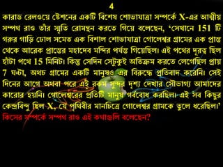 4
কাোড কেলওরয় কেশরিে একটি নবরশষ কশাভাযািা সম্পরকচ X-এে আিীয়
সম্পথ োও তাাঁ ে স্মৃনত কোমন্থি কেরত ন রয় বরলরিি, ‘কসোরি 151 টি
রুে ানড় ক াল সরমত এক নবশাল কশাভাযািা ক ারলশ্বে গ্রারমে এক প্রান্ত
কথরক আরেক প্রারন্তে মহারদব মনন্দে েযচন্ত ন রয়নিল। এই েরথে দূেত্ব নিল
হাাঁ টা েরথ 15 নমনিট। নকন্তু কসনদি কসটয কুই অনতক্রম কেরত কলর নিল প্রায়
7 ণ্টা, অথর্ গ্রারমে একটি মািযষও এে নবরুরে প্রনতবাদ করেনি। কসই
নদরিে আর অথবা েরে এই েকম সযন্দে দৃশু কদোে কসৌভা ু আমারদে
কারোে হয়নি। ক ারলশ্বরেে প্রনতটি মািযষ বচরবাে কেনিল। এই সব নকিযে
ককন্দ্রনবন্দয নিল X, কয েৃনথবীে মািনর্রি ক ারলশ্বে গ্রামরক তয রল েরেনিল।’
নকরসে সম্পরকচ সম্পথ োও এই কথাগুনল বরলরিি?
 