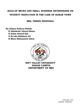 ROLE OF MICRO AND SMALL BUSINESS ENTERPRISES ON
POVERTY REDUCTION IN THE CASE OF HARAR TOWN
MBA THESIS PROPOSAL
By:1)Iliyas Sufiyan Abdella
2) Abdukedir Ahmed Mume
3) Salim Ahmed Sali
4) Se’ada Abdulaziz Ali
5) Misra Mohammed Adem
RIFT VALLEY UNIVERSITY
HARAR CAMPUS
DEPARTMENT OF MBA
JANUARY 2022
HARAR, ETHIOPIA
 