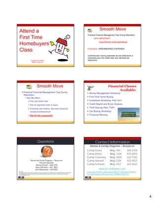 Smooth Move
 Attend a
                                                                                                                                             Practical Financial Management Tips During Relocation:
 First Time                                                                                                                                        VERY IMPORTANT:
                                                                                                                                                          Keep Records of all expenditures
 Homebuyers
 Class                                                                                                                                       Emphasize: UNREIMBURSED EXPENSES


                                                                                                                                             Unreimbursed moving expenses are tax deductions in
                                                                                                                                             computing your AGI rather than your itemized tax
                               Contact your nearest                                                                                          deductions.
                                M&FP to sign up!




                                               Smooth Move                                                                                                          Financial Classes
                                                                                                                                                                           Available:
         Practical Financial Management Tips During                                                                                          Money Management Workshop
          Relocation:
                 Plan, Plan, Plan!!!
                                                                                                                                              First Time Home Buying
                          Plan your travel route                                                                                             Investment Workshop, Part I & II

                          Plan for expenses while on leave                                                                                   Credit Report and Score Analysis

                          If traveling with children, add extra money for
                                                                                                                                              Thrift Savings Plan (TSP)
                             recreation/entertainment                                                                                         Car Buying Workshop
                          Plan for the unexpected!!                                                                                          Financial Planning




                                                Questions                                                                                            Contact Information
                                                                                                                                               Marine & Family Programs – Resources
                                                                                                                                             Camp Foster              Bldg. 445          645-2104
                                                                                                                                             Camp Kinser              Bldg. 1220         637-2815
                                                                                                                                             Camp Courtney            Bldg. 4425         622-7332
                               Marine and Family Programs – Resources                                                                        Camp Hansen              Bldg 2339          623-4522
                                          Financial Specialist
                                     Anthony Green – 645-2104                                                                                Camp Schwab              Bldg 3327          625-2622
                                     Gene DeFreitas – 637- 2815
                                    John Daskauskas – 623-4522                                                                                           www.mccsokinawa.com
DISCLAIMER
Presentation of direct or indirect links to products, services or vendors does not constitute endorsement by the Department of Defense. We
                                                                                                                                             www.facebook.com/pages/MCCS-Okinawa-Marine-
have provided links to these sites because they have information that may be of interest to our users. These links are presented for
informational purposes only.
                                                                                                                                             Family-Programs-Resources/279800725441421




                                                                                                                                                                                                      4
 