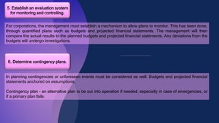5. Establish an evaluation system
for monitoring and controlling.
For corporations, the management must establish a mechanism to allow plans to monitor. This has been done,
through quantified plans such as budgets and projected financial statements. The management will then
compare the actual results to the planned budgets and projected financial statements. Any deviations from the
budgets will undergo investigations.
6. Determine contingency plans.
In planning contingencies or unforeseen events must be considered as well. Budgets and projected financial
statements anchored on assumptions.
Contingency plan – an alternative plan to be out into operation if needed, especially in case of emergencies, or
if a primary plan fails.
 