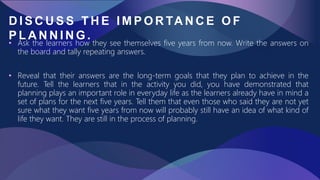 D I S C U S S T H E I M P O R TA N C E O F
P L A N N I N G .
• Ask the learners how they see themselves five years from now. Write the answers on
the board and tally repeating answers.
• Reveal that their answers are the long-term goals that they plan to achieve in the
future. Tell the learners that in the activity you did, you have demonstrated that
planning plays an important role in everyday life as the learners already have in mind a
set of plans for the next five years. Tell them that even those who said they are not yet
sure what they want five years from now will probably still have an idea of what kind of
life they want. They are still in the process of planning.
 