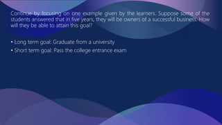 Continue by focusing on one example given by the learners. Suppose some of the
students answered that in five years, they will be owners of a successful business. How
will they be able to attain this goal?
• Long term goal: Graduate from a university
• Short term goal: Pass the college entrance exam
 