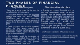 T W O P H A S E S O F F I N A N C I A L
P L A N N I N G
Long-term financial plans
These are a set of goals that lay out the
overall direction of the company.
- A long-term financial plan is an integrated
strategy that takes into account various
departments such as sales, production,
marketing, and operations for the purpose of
guiding these departments towards strategic
goals.
- Those long-term plans consider proposed
outlays for fixed assets, research and
development activities, marketing and product
development actions, capital structure, and
major sources of financing.
- Also included would be termination of
existing projects, product lines, or lines of
business; repayment or retirement of
outstanding debts; and any planned
acquisitions(Gitman & Zutter, 2012).
Short-term financial plans
- Specify short-term financial actions
and the anticipated impact of those
actions. Part of short term financial
plans include setting the sales forecast
and other forms of operating and
financial data. This would then
translate into operating budgets, the
cash budget, and pro forma financial
statements (Gitman & Zutter, 2012).
7
sales forecast is a prediction of future sales revenue.
pro forma financial statements – statements that show the
effects of proposed transactions and events as if they
occurred.
Pro forma – for the sake of form only.
 