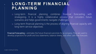 8
Crypto: investing & trading
LONG - TERM FINANCIAL
PLANNING
o Long-term financial planning combines financial forecasting with
strategizing. It is a highly collaborative process that considers future
scenarios and helps governments navigate challenges.
o Long-term financial planning is the process of aligning financial capacity with
long-term service objectives.
Financial Forecasting – estimates the future financial outcomes for a company. They are used to
develop projections for profit and loss statements, balance sheets, and other cash flow forecasts.
 