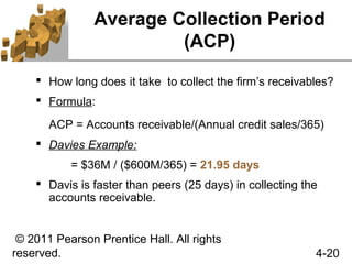 Average Collection Period
                         (ACP)
     How long does it take to collect the firm’s receivables?
     Formula:

       ACP = Accounts receivable/(Annual credit sales/365)
     Davies Example:
           = $36M / ($600M/365) = 21.95 days
     Davis is faster than peers (25 days) in collecting the
      accounts receivable.


 © 2011 Pearson Prentice Hall. All rights
reserved.                                                  4-20
 