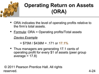Operating Return on Assets
                        (ORA)
     ORA indicates the level of operating profits relative to
      the firm’s total assets.
     Formula: ORA = Operating profits/Total assets
       Davies Example
           = $75M / $438M = .171 or 17.1%
     Thus managers are generating 17.1 cents of
      operating profit for every $1 of assets (peer group
      average = 17.8)


 © 2011 Pearson Prentice Hall. All rights
reserved.                                                   4-24
 