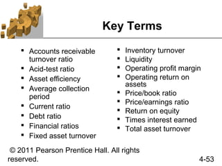 Key Terms
     Accounts receivable           Inventory turnover
      turnover ratio                Liquidity
     Acid-test ratio               Operating profit margin
     Asset efficiency              Operating return on
                                     assets
     Average collection
      period
                                    Price/book ratio
     Current ratio
                                    Price/earnings ratio
                                    Return on equity
     Debt ratio                    Times interest earned
     Financial ratios              Total asset turnover
     Fixed asset turnover

 © 2011 Pearson Prentice Hall. All rights
reserved.                                                  4-53
 