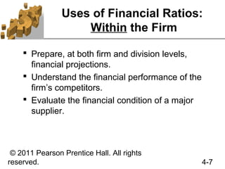 Uses of Financial Ratios:
                    Within the Firm

     Prepare, at both firm and division levels,
      financial projections.
     Understand the financial performance of the
      firm’s competitors.
     Evaluate the financial condition of a major
      supplier.



 © 2011 Pearson Prentice Hall. All rights
reserved.                                           4-7
 