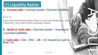 7/14/20XX Pitch deck title 2
ABOUT
(1) Liquidity Ratios:
A - Current ratio = Current assets / Current Liabilities
If x/y =2
Every unit of the denominator (liab.) is covered /backed up / yield
/ financed / by 2 units of the nominator (asset)
B - Quick or Acid ratio = (Current assets – Inventory)
/ Current Liabilities
C- Cash ratio = (CA – INV. – AR – S.T. Invest) or cash in
kind / CL
 