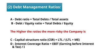 (2) Debt Management Ratios:
A - Debt ratio = Total Debts / Total assets
B - Debt / Equity ratio = Total Debts / Equity
The Higher the ratios the more risky the Company is
C - Capital structure ratio (CSR) = LTL / (LTL + ME)
D - Interest Coverage Ratio = EBIT (Earning before Interest
& Tax) / I
 