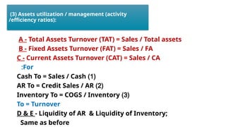 (3) Assets utilization / management (activity
/efficiency ratios):
A - Total Assets Turnover (TAT) = Sales / Total assets
B - Fixed Assets Turnover (FAT) = Sales / FA
C - Current Assets Turnover (CAT) = Sales / CA
For
:
(
1
)
Cash To = Sales / Cash
(
2
)
AR To = Credit Sales / AR
(
3
)
Inventory To = COGS / Inventory
To = Turnover
D & E - Liquidity of AR & Liquidity of Inventory;
Same as before
 
