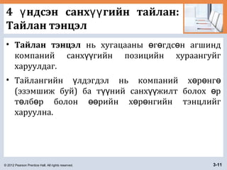 © 2012 Pearson Prentice Hall. All rights reserved. 3-11
4 ндсэн санх гийн тайлан:ү үү
Тайлан тэнцэл
• Тайлан тэнцэл нь хугацааны г гдс н агшиндө ө ө
компаний санх гийн позицийн хураангуйгүү
харуулдаг.
• Тайлангийн лдэгдэл нь компаний х р нгү ө ө ө
(эзэмшиж буй) ба т ний санх жилт болох рүү үү ө
т лб р болон рийн х р нгийн тэнцлийгө ө өө ө ө
харуулна.
 