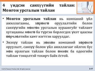 © 2012 Pearson Prentice Hall. All rights reserved. 3-17
4 ндсэн санх гийн тайлан:ү үү
М нг н урсгалын тайланө ө
• М нг н урсгалын тайланө ө нь компаний йлү
ажиллагааны, х р нг оруулалтийн болонө ө ө
санх гийн м нг н урсгалын хураангуйг тайлантүү ө ө
хугацааны м нг ба т ргэн борлогдох нэт цаасныө ө ү ү
рчл лтийн хамт нэгтгэн харуулдаг.өө ө
• Энэх тайлан нь з вх н компаний х р нгүү ө ө ө ө ө
оруулалт, санх болон йл ажиллагааг ойлгох бусүү ү
м н орлогын тайлан болон мн х ба одоогийнө ө ө
тайлан тэнцэлтэй тохирч байх ёстой.
 