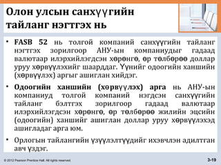 © 2012 Pearson Prentice Hall. All rights reserved. 3-19
Олон улсын санх гийнүү
тайланг нэгтгэх нь
• FASB 52 нь толгой компаний санх гийн тайлангүү
нэгтгэх зорилгоор АНУ-ын компаниудыг гадаад
валютаар илэрхийлэгдсэн х р нг , р т лб р долларө ө ө ө ө ө өө
уруу х рв лэхийг шаарддаг. нийг одоогийн ханшийнө үү Үү
(х рв лэх) аргыг ашиглан хийдэг.ө үү
• Одоогийн ханшийн (х рв лэх) аргаө үү нь АНУ-ын
компаниуд толгой компаний нэгдсэн санх гийнүү
тайланг бэлтгэх зорилгоор гадаад валютаар
илэрхийлэгдсэн х р нг , р т лб р жилийн эцсийнө ө ө ө ө ө өө
(одоогийн) ханшийг ашиглан доллар уруу х рв лэхэдө үү
ашигладаг арга юм.
• Орлогын тайлангийн з лэлт дийг ихэвчлэн адилтганү үү үү
авч здэг.ү
 