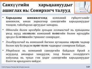 © 2012 Pearson Prentice Hall. All rights reserved. 3-21
Санх гийн харьцаануудыгүү
ашиглах нь: Сонирхогч талууд
• Харьцааны шинжилгээнд компаний г йцэтгэлийгү
шинжилж, хянах зорилгоор санх гийн харьцаануудыгүү
тооцож, тайлбарлах аргуудыг хамарна.
• Одоогийн болон ирээд йн хувьцаа эзэмшигчидү нь хувьцааны
нэд шууд н л л х компаний н гийн болон ирээд йнү ө өө ө ө өө ү
эрсдэл ба г жийн т вшинг сонирхдог.ө өө ү
• Зээлд лэгчидүү нь компаний богино хугацааны х рв х чадварө ө
болон х ба ндсэн р т л х чадварыг сонирхож байдаг.үү ү ө өө ө ө
• Удирдлага нь компаний санх гийн байдлын б хий лүү ү
асуудалд анхаарал хандуулж, эзэд болон зээлд лэгчүү
хоёуланд нь чухал гэж здэг санх гийн харьцаануудыгү үү
бэлтгэх оролдлого хийдэг.
 