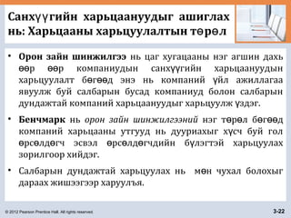 © 2012 Pearson Prentice Hall. All rights reserved. 3-22
Санх гийн харьцаануудыг ашиглахүү
нь: Харьцааны харьцуулалтын т р лө ө
• Орон зайн шинжилгээ нь цаг хугацааны нэг агшин дахь
р р компаниудын санх гийн харьцаануудынөө өө үү
харьцуулалт б г д энэ нь компаний йл ажиллагааө өө ү
явуулж буй салбарын бусад компаниуд болон салбарын
дундажтай компаний харьцаануудыг харьцуулж здэг.ү
• Бенчмарк нь орон зайн шинжилгээний нэг т р л б г дө ө ө өө
компаний харьцааны утгууд нь дууриахыг х сч буй голү
рс лд гч эсвэл рс лд гчдийн б лэгтэй харьцуулахө ө ө ө ө ө ү
зорилгоор хийдэг.
• Салбарын дундажтай харьцуулах нь м н чухал болохыгө
дараах жишээгээр харуулъя.
 