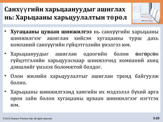 © 2012 Pearson Prentice Hall. All rights reserved. 3-25
Санх гийн харьцаануудыг ашиглахүү
нь: Харьцааны харьцуулалтын т р лө ө
• Хугацааны цуваан шинжилгээ нь санх гийн харьцааныүү
шинжилгээг ашиглан хийсэн хугацааны турш дахь
компаний санх гийн г йцэтгэлийн нэлгээ юм.үү ү ү
• Харьцаануудыг ашиглан одоогийн болон нг рс нө ө ө
г йцэтгэлийн харьцуулснаар шинжээчид компаний ахицү
дэвшлийг нэлэх боломжтой болдог.ү
• Олон жилийн харьцуулалтыг ашиглан тренд байгуулж
болно.
• Харьцааны шинжилгээнд хамгийн их мэдээлэл б хий аргаү
орон зайн болон хугацааны цуваан шинжилгээг нэгтгэх
юм.
 