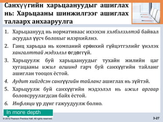 © 2012 Pearson Prentice Hall. All rights reserved. 3-27
Санх гийн харьцаануудыг ашиглахүү
нь: Харьцааны шинжилгээг ашиглах
талаарх анхааруулга
1. Харьцаанууд нь нормативаас ихээхэн хэлбэлзэлтэй байвал
асуудал сч болохыг илэрхийлнэ.үү
2. Ганц харьцаа нь компаний ер нхий г йцэтгэлийг нэлэхө ү ү
хангалттай мэдээлэл гд гг й.ө ө ү
3. Харьцуулж буй харьцаануудыг тухайн жилийн цаг
хугацааны ижил агшинд гарч буй санх гийн тайлангүү
ашиглан тооцох ёстой.
4. Аудит хийгдсэн санх гийн тайлангүү ашиглах нь з йтэй.ү
5. Харьцуулж буй санх гийн мэдээлэл ньүү ижил аргаар
боловсруулагдсан байх ёстой.
6. Инфляци р д нг гажуудуулж болноү ү .
 