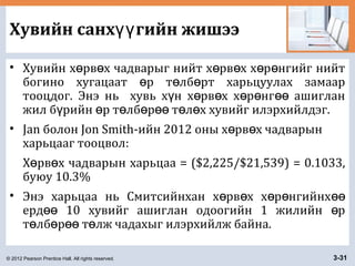© 2012 Pearson Prentice Hall. All rights reserved. 3-31
Хувийн санх гийн жишээүү
• Хувийн х рв х чадварыг нийт х рв х х р нгийг нийтө ө ө ө ө ө
богино хугацаат р т лб рт харьцуулах замаарө ө ө
тооцдог. Энэ нь хувь х н х рв х х р нг ашигланү ө ө ө ө өө
жил б рийн р т лб р т л х хувийг илэрхийлдэг.ү ө ө ө өө ө ө
• Jan болон Jon Smith-ийн 2012 оны х рв х чадварынө ө
харьцааг тооцвол:
Х рв х чадварын харьцаа = ($2,225/$21,539) = 0.1033,ө ө
буюу 10.3%
• Энэ харьцаа нь Смитсийнхан х рв х х р нгийнхө ө ө ө өө
ерд 10 хувийг ашиглан одоогийн 1 жилийн рөө ө
т лб р т лж чадахыг илэрхийлж байна.ө ө өө ө
 