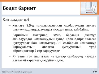 © 2012 Pearson Prentice Hall. All rights reserved. 3-37
Бодит баримт
Хэн зээлдэг вэ?
– Х снэгт 3.5-д тэмдэглэсэнчлэн салбаруудын авлагаү
цуглуулах дундаж хугацаа ихээхэн ялгаатай байна.
– Барилгын материал, х нс, барааны дэлг рү үү
ажиллуулдаг компаниудын хувьд ц н д рт авлагааөө ө ө
цуглуулдаг бол компьютерийн салбарын компаниуд
борлуулалтын авлагаа цуглуулахын тулд
ойролцоогоор 2 сар зарцуулдаг.
– Ялгааны гол шалтгаан нь эдгээр салбарууд ихээхэн
ялгаатай хэрэглэгчдэд йлчилдэг.ү
 