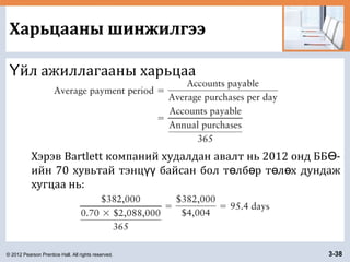 © 2012 Pearson Prentice Hall. All rights reserved. 3-38
Харьцааны шинжилгээ
йл ажиллагааны харьцааҮ
Хэрэв Bartlett компаний худалдан авалт нь 2012 онд ББ -Ө
ийн 70 хувьтай тэнц байсан бол т лб р т л х дундажүү ө ө ө ө
хугцаа нь:
 